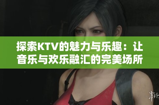 探索KTV的魅力與樂(lè)趣：讓音樂(lè)與歡樂(lè)融匯的完美場(chǎng)所