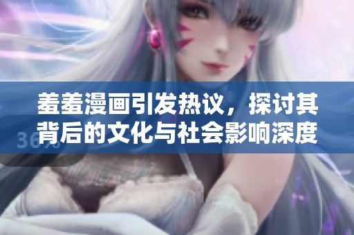 羞羞漫畫引發(fā)熱議，探討其背后的文化與社會影響深度分析