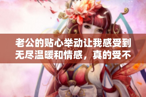 老公的貼心舉動讓我感受到無盡溫暖和情感，真的受不了這種甜蜜滋味