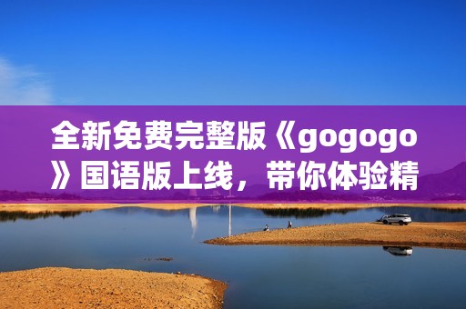 全新免費完整版《gogogo》國語版上線，帶你體驗精彩內(nèi)容之旅
