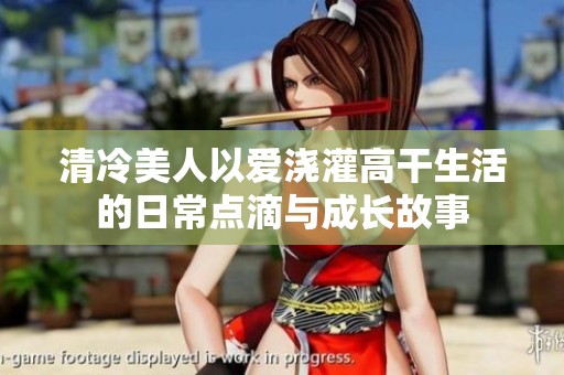 清冷美人以愛(ài)澆灌高干生活的日常點(diǎn)滴與成長(zhǎng)故事