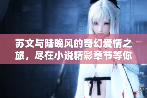 蘇文與陸晚風(fēng)的奇幻愛情之旅，盡在小說精彩章節(jié)等你發(fā)現(xiàn)
