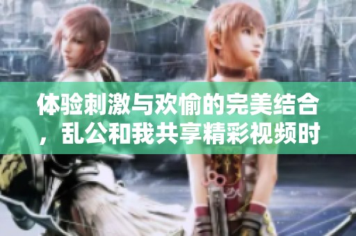 體驗刺激與歡愉的完美結合，亂公和我共享精彩視頻時光