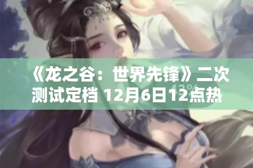 《龍之谷：世界先鋒》二次測試定檔 12月6日12點熱血開啟！