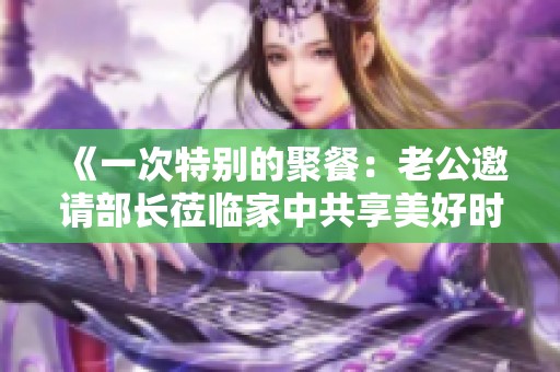 《一次特別的聚餐：老公邀請(qǐng)部長(zhǎng)蒞臨家中共享美好時(shí)光》