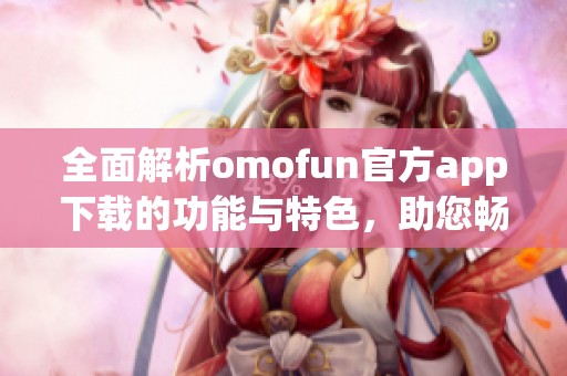 全面解析omofun官方app下載的功能與特色，助您暢享全新體驗