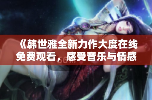 《韓世雅全新力作大度在線免費觀看，感受音樂與情感的碰撞》