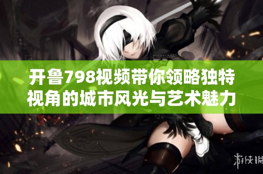 開魯798視頻帶你領(lǐng)略獨特視角的城市風光與藝術(shù)魅力
