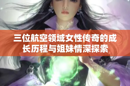 三位航空領(lǐng)域女性傳奇的成長歷程與姐妹情深探索