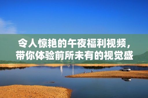 令人驚艷的午夜福利視頻，帶你體驗(yàn)前所未有的視覺盛宴與感官享受