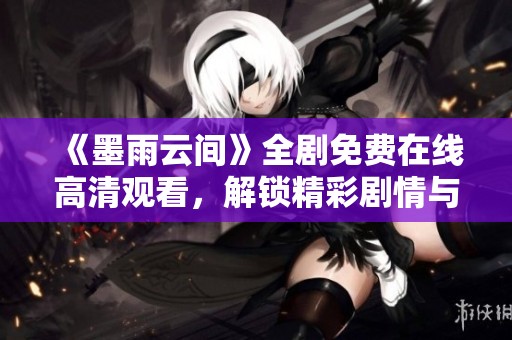 《墨雨云間》全劇免費(fèi)在線高清觀看，解鎖精彩劇情與人物魅力