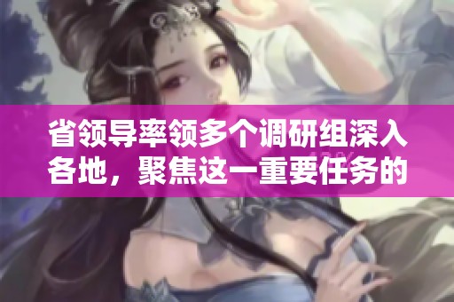省領(lǐng)導(dǎo)率領(lǐng)多個(gè)調(diào)研組深入各地，聚焦這一重要任務(wù)的專項(xiàng)行動