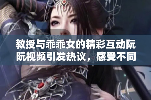 教授與乖乖女的精彩互動(dòng)阮阮視頻引發(fā)熱議，感受不同的情感世界