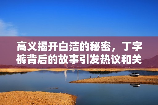 高義揭開白潔的秘密，丁字褲背后的故事引發(fā)熱議和關(guān)注