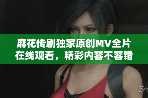 麻花傳劇獨(dú)家原創(chuàng)MV全片在線觀看，精彩內(nèi)容不容錯過