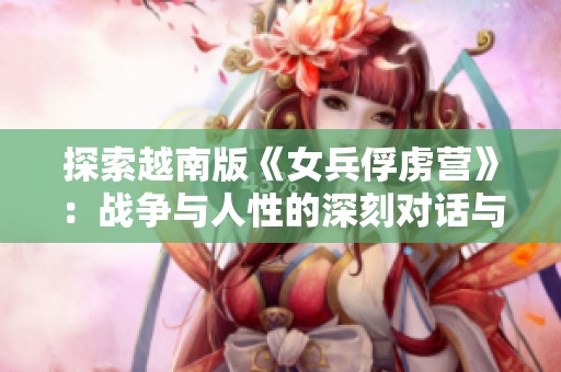 探索越南版《女兵俘虜營》：戰(zhàn)爭與人性的深刻對話與反思