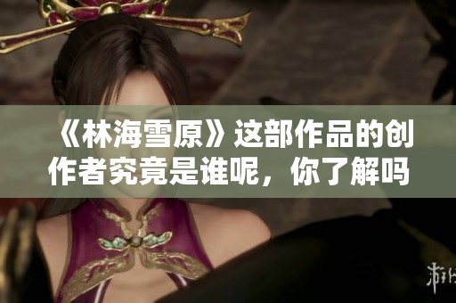 《林海雪原》這部作品的創(chuàng)作者究竟是誰呢，你了解嗎