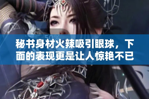 秘書身材火辣吸引眼球，下面的表現(xiàn)更是讓人驚艷不已