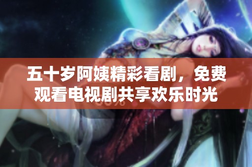 五十歲阿姨精彩看劇，免費(fèi)觀看電視劇共享歡樂(lè)時(shí)光