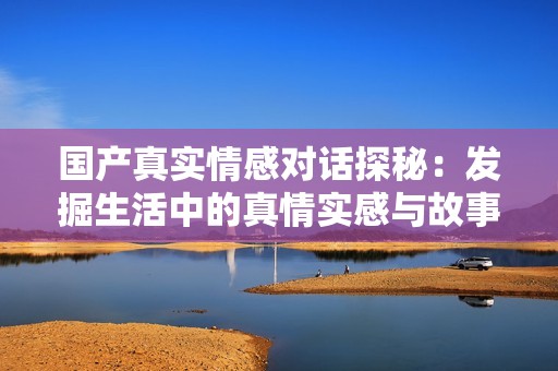 國產(chǎn)真實(shí)情感對話探秘：發(fā)掘生活中的真情實(shí)感與故事分享