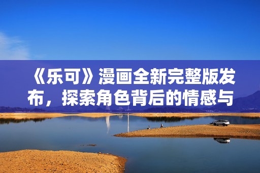 《樂可》漫畫全新完整版發(fā)布，探索角色背后的情感與故事旅程
