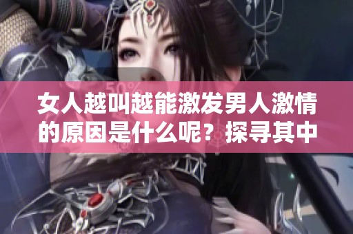 女人越叫越能激發(fā)男人激情的原因是什么呢？探尋其中的心理與生理背后真相。