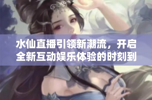 水仙直播引領(lǐng)新潮流，開啟全新互動娛樂體驗的時刻到了