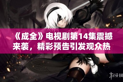 《成全》電視劇第14集震撼來襲，精彩預(yù)告引發(fā)觀眾熱議與期待