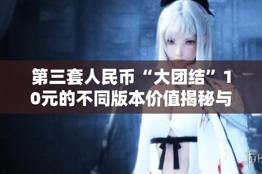 第三套人民幣“大團(tuán)結(jié)”10元的不同版本價值揭秘與收藏分析
