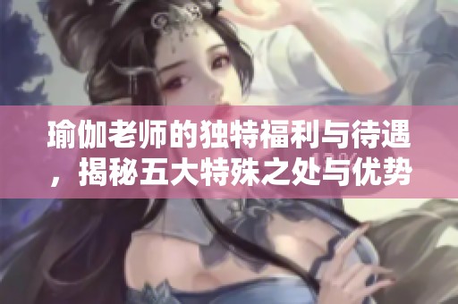 瑜伽老師的獨特福利與待遇，揭秘五大特殊之處與優(yōu)勢