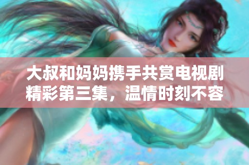 大叔和媽媽攜手共賞電視劇精彩第三集，溫情時刻不容錯過