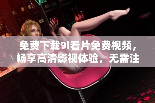 免費(fèi)下載9i看片免費(fèi)視頻，暢享高清影視體驗(yàn)，無需注冊輕松觀看