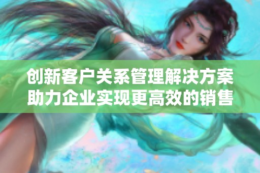 創(chuàng)新客戶關系管理解決方案助力企業(yè)實現(xiàn)更高效的銷售與服務轉型