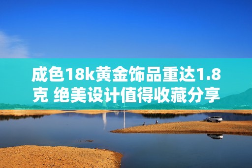 成色18k黃金飾品重達(dá)1.8克 絕美設(shè)計值得收藏分享