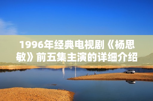 1996年經(jīng)典電視劇《楊思敏》前五集主演的詳細(xì)介紹與回顧