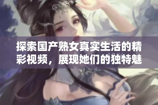 探索國產(chǎn)熟女真實生活的精彩視頻，展現(xiàn)她們的獨特魅力與故事