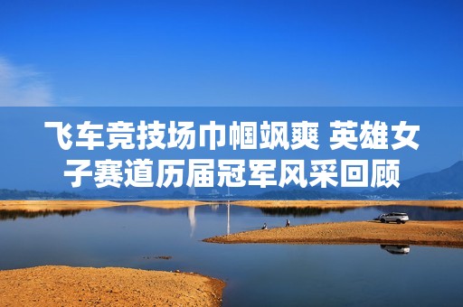 飛車競(jìng)技場(chǎng)巾幗颯爽 英雄女子賽道歷屆冠軍風(fēng)采回顧