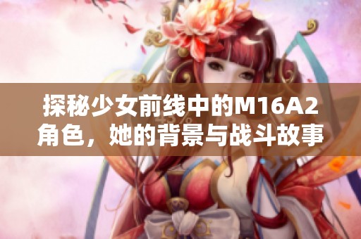 探秘少女前線中的M16A2角色，她的背景與戰(zhàn)斗故事解析