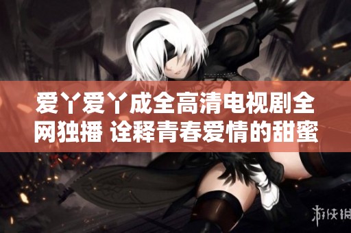 愛丫愛丫成全高清電視劇全網(wǎng)獨播 詮釋青春愛情的甜蜜與成長