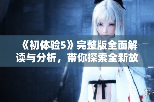 《初體驗5》完整版全面解讀與分析，帶你探索全新故事與角色發(fā)展