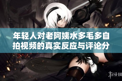 年輕人對老阿姨水多毛多自拍視頻的真實(shí)反應(yīng)與評論分析