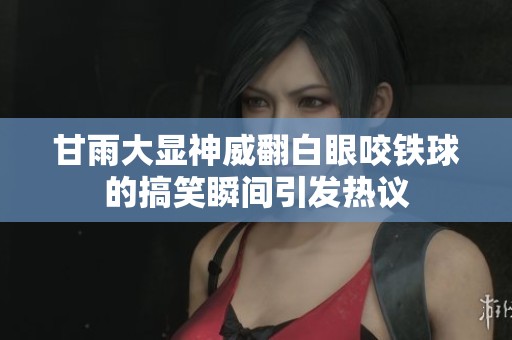甘雨大顯神威翻白眼咬鐵球的搞笑瞬間引發(fā)熱議