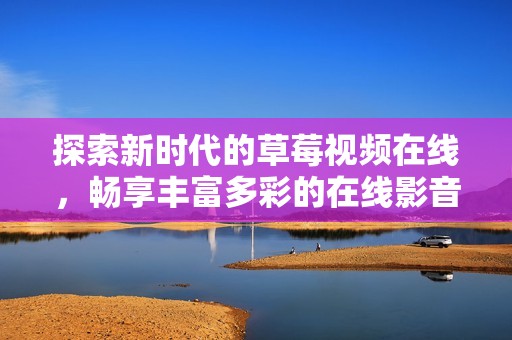 探索新時代的草莓視頻在線，暢享豐富多彩的在線影音體驗