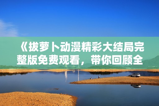 《拔蘿卜動漫精彩大結(jié)局完整版免費(fèi)觀看，帶你回顧全新冒險旅程》