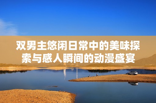 雙男主悠閑日常中的美味探索與感人瞬間的動(dòng)漫盛宴