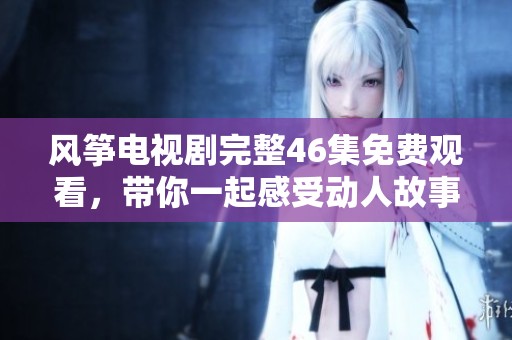 風(fēng)箏電視劇完整46集免費(fèi)觀看，帶你一起感受動人故事的魅力與情感