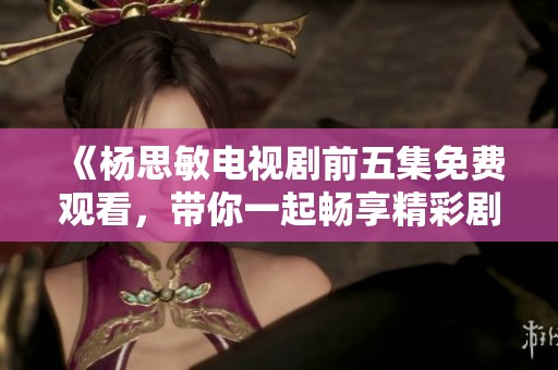《楊思敏電視劇前五集免費(fèi)觀看，帶你一起暢享精彩劇情》