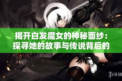 揭開白發(fā)魔女的神秘面紗：探尋她的故事與傳說背后的真相