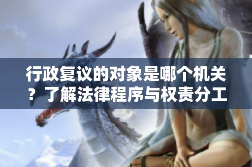 行政復(fù)議的對(duì)象是哪個(gè)機(jī)關(guān)?了解法律程序與權(quán)責(zé)分工 行政復(fù)議的對(duì)象是哪個(gè)機(jī)關(guān)?了解法律程序與權(quán)責(zé)分工