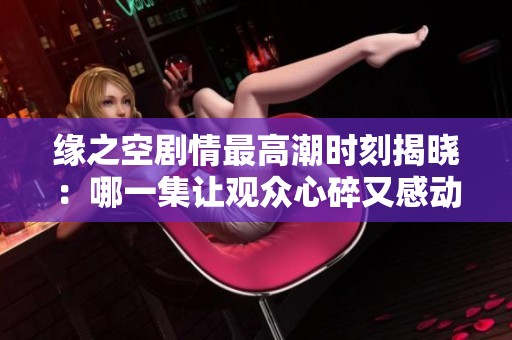 緣之空劇情最高潮時刻揭曉：哪一集讓觀眾心碎又感動呢